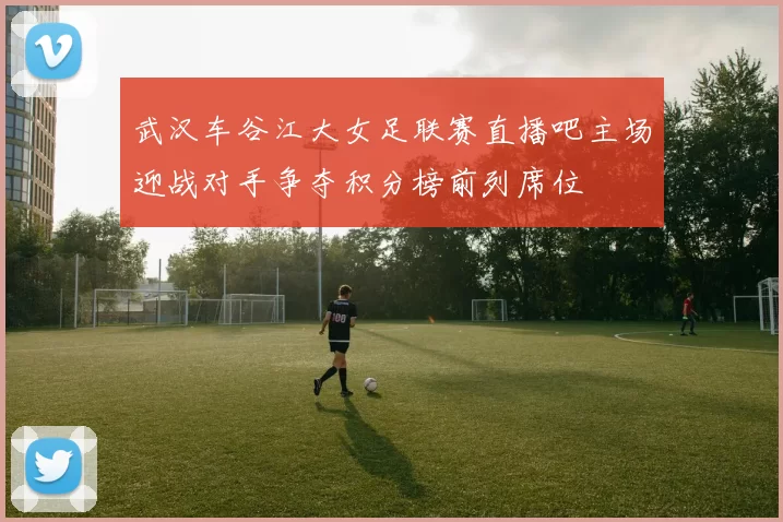 武汉车谷江大女足联赛直播吧主场迎战对手争夺积分榜前列席位