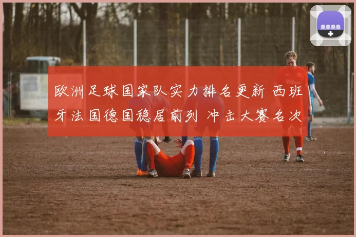 欧洲足球国家队实力排名更新 西班牙法国德国稳居前列 冲击大赛名次成焦点