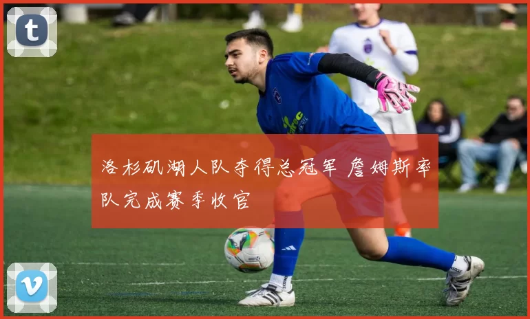 洛杉矶湖人队夺得总冠军 詹姆斯率队完成赛季收官