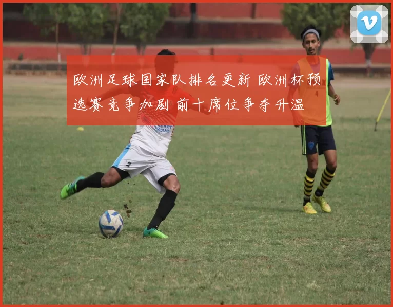 欧洲足球国家队排名更新 欧洲杯预选赛竞争加剧 前十席位争夺升温