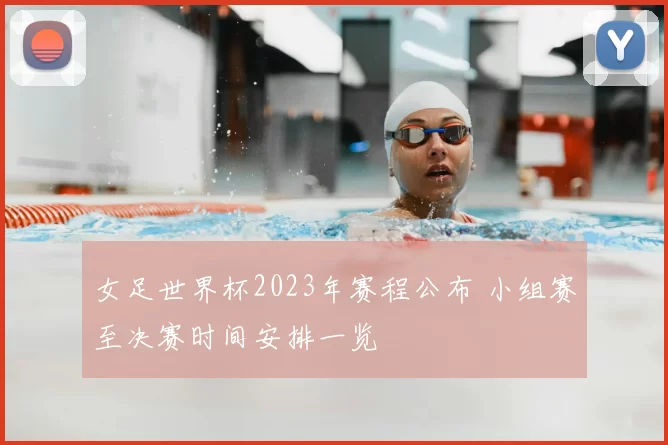 女足世界杯2023年赛程公布 小组赛至决赛时间安排一览