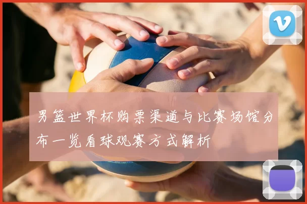 男篮世界杯购票渠道与比赛场馆分布一览看球观赛方式解析