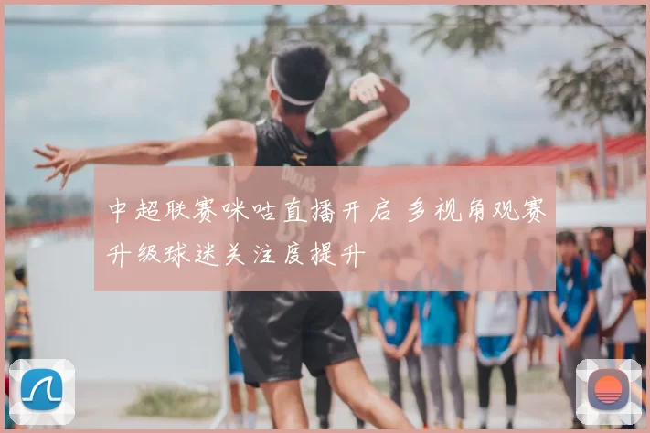 中超联赛咪咕直播开启 多视角观赛升级球迷关注度提升