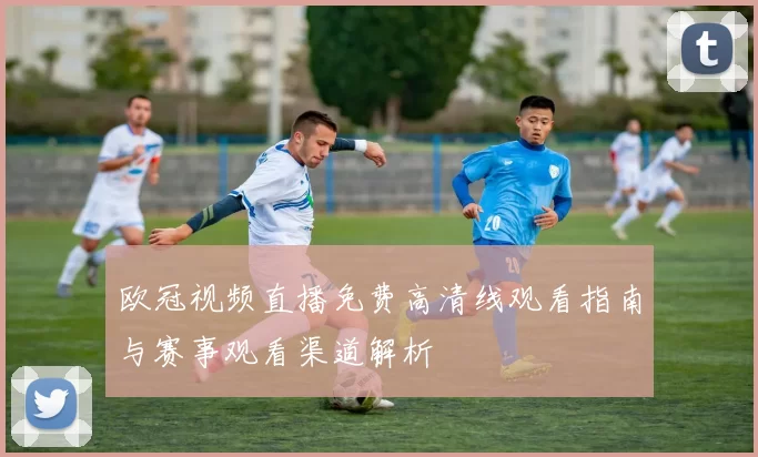 欧冠视频直播免费高清线观看指南与赛事观看渠道解析
