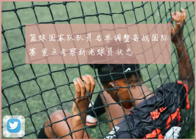 篮球国家队队员名单调整备战国际赛 重点考察新老球员状态