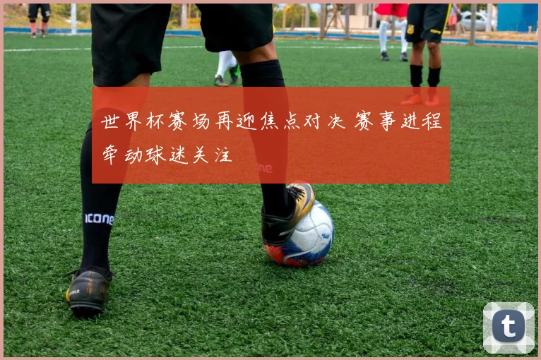 世界杯赛场再迎焦点对决 赛事进程牵动球迷关注