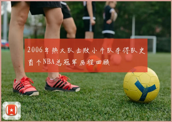 2006年热火队击败小牛队夺得队史首个NBA总冠军历程回顾