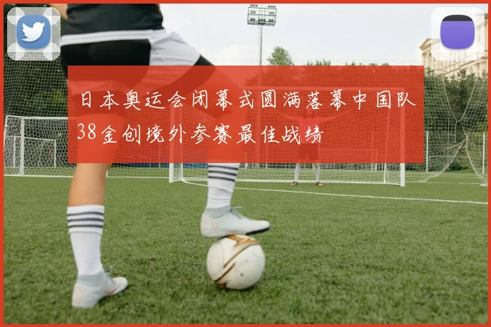 日本奥运会闭幕式圆满落幕中国队38金创境外参赛最佳战绩
