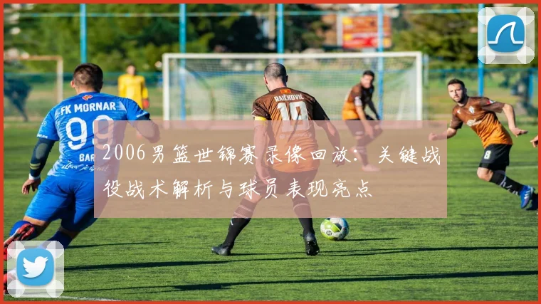 2006男篮世锦赛录像回放：关键战役战术解析与球员表现亮点